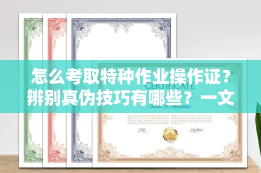 南昌怎么考取特种作业操作证?辨别真伪技巧有哪些?一文看懂合法流程!